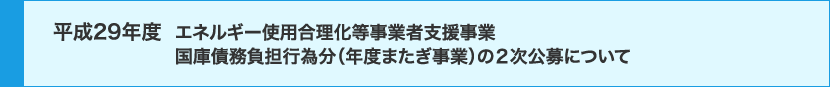 平成29年度 エネルギー使用合理化等事業者支援事業 国庫債務負担行為分（年度またぎ事業）の2次公募について