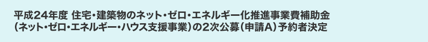 平成24年度 住宅・建築物のネット・ゼロ・エネルギー化推進事業費補助金（ネット・ゼロ・エネルギー・ハウス支援事業）の2次公募（申請A）予約者決定