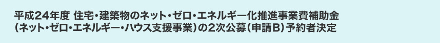 平成24年度 住宅・建築物のネット・ゼロ・エネルギー化推進事業費補助金（ネット・ゼロ・エネルギー・ハウス支援事業）の2次公募（申請B）予約者決定
